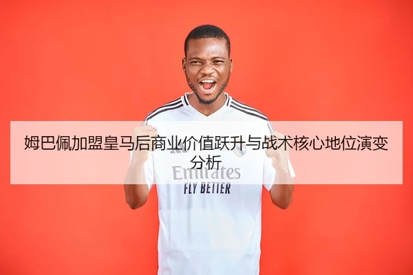 姆巴佩加盟皇马后商业价值跃升与战术核心地位演变分析