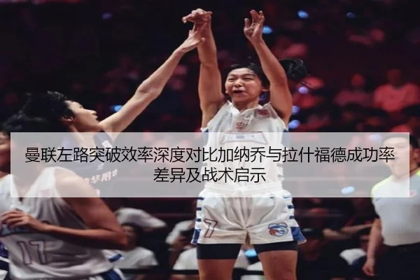 曼联左路突破效率深度对比加纳乔与拉什福德成功率差异及战术启示 | kaiyun