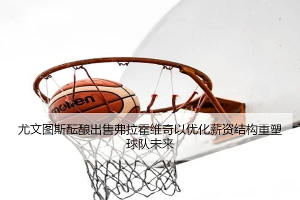 尤文图斯酝酿出售弗拉霍维奇以优化薪资结构重塑球队未来（kaiyun）