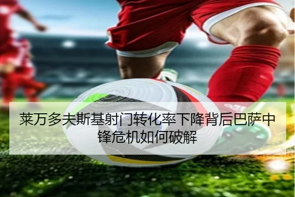 莱万多夫斯基射门转化率下降背后巴萨中锋危机如何破解