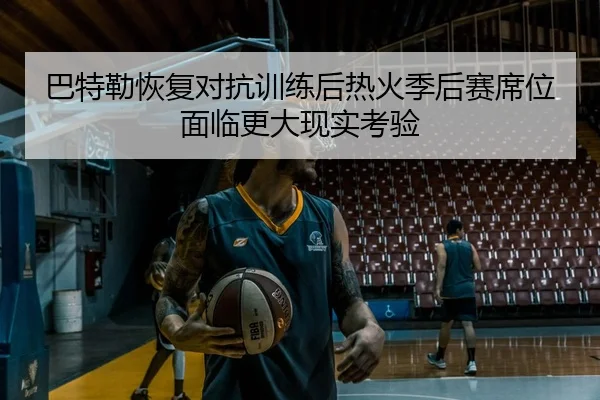 巴特勒恢复对抗训练后热火季后赛席位面临更大现实考验（kaiyun）